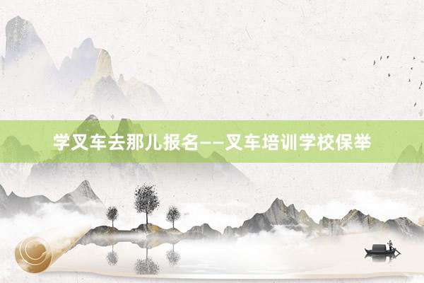 学叉车去那儿报名——叉车培训学校保举