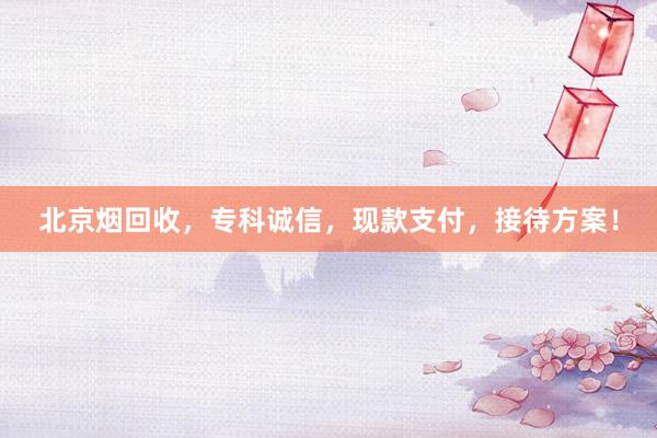 北京烟回收，专科诚信，现款支付，接待方案！